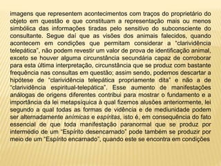 imagens que representem acontecimentos com traços do proprietário do
objeto em questão e que constituam a representação mais ou menos
simbólica das informações tiradas pelo sensitivo do subconsciente do
consultante. Segue daí que as visões dos animais falecidos, quando
acontecem em condições que permitam considerar a “clarividência
telepática”, não podem revestir um valor de prova de identificação animal,
exceto se houver alguma circunstância secundária capaz de corroborar
para esta última interpretação, circunstância que se produz com bastante
frequência nas consultas em questão; assim sendo, podemos descartar a
hipótese de “clarividência telepática propriamente dita” e não a de
“clarividência espiritual-telepática”. Esse aumento de manifestações
análogas de origens diferentes contribui para mostrar o fundamento e a
importância da lei metapsíquica à qual fizemos alusões anteriormente, lei
segundo a qual todas as formas de vidência e de mediunidade podem
ser alternadamente anímicas e espíritas, isto é, em consequência do fato
essencial de que toda manifestação paranormal que se produz por
intermédio de um “Espírito desencarnado” pode também se produzir por
meio de um “Espírito encarnado”, quando este se encontra em condições
 