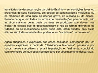 transitórias de desencarnação parcial do Espírito – em condições leves ou
profundas de sono fisiológico, em estado de sonambulismo mediúnico ou
no momento de uma crise de doença grave, de síncope ou de êxtase.
Resulta daí que, em todas as formas de manifestações paranormais, são
as circunstâncias pelas quais os fatos se produzem que devem nos
indicar as causas que as desencadearam e não as formas diferentes de
vidência ou de mediunidade pelas quais elas foram obtidas, pois estas
últimas são todas equivalentes, podendo ser “espiríticas” ou “anímicas”.
Agora chegamos à exposição dos casos coletados, começando por um
episódio explicável a partir da “clarividência telepática”, passando por
casos menos suscetíveis a esta interpretação e, finalmente, concluindo
com exemplos em que esta hipótese deve ser absolutamente descartada.
 