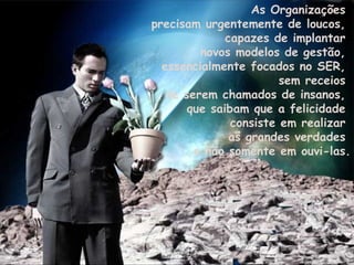 As Organizações  precisam urgentemente de loucos,  capazes de implantar  novos modelos de gestão,  essencialmente focados no SER,  sem receios  de serem chamados de insanos,  que saibam que a felicidade  consiste em realizar  as grandes verdades  e não somente em ouvi-las. 