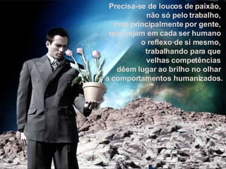 Precisa-se de loucos de paixão,  não só pelo trabalho,  mas principalmente por gente,  que vejam em cada ser humano  o reflexo de si mesmo,  trabalhando para que  velhas competências  dêem lugar ao brilho no olhar  e a comportamentos humanizados. 
