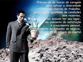 Precisa-se de loucos de coragem  para aplicar a diversidade  em suas fileiras de trabalho,  promovendo igualdade de condições  sem reservas,  onde as minorias possam ter seu lugar,  em um ambiente de satisfação  e crescimento pessoal,  independente do tamanho do negócio,  segmento ou origem do capital. 