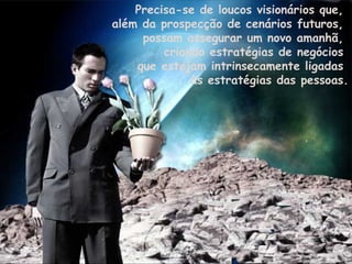 Precisa-se de loucos visionários que,  além da prospecção de cenários futuros,  possam assegurar um novo amanhã,  criando estratégias de negócios  que estejam intrinsecamente ligadas  às estratégias das pessoas. 