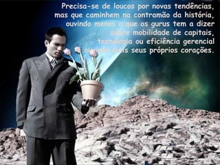 Precisa-se de loucos por novas tendências,  mas que caminhem na contramão da história,  ouvindo menos o que os gurus tem a dizer  sobre mobilidade de capitais,  tecnologia ou eficiência gerencial  e ouvindo mais seus próprios corações.  