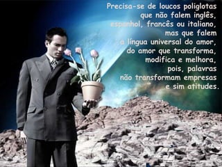 Precisa-se de loucos poliglotas  que não falem inglês,  espanhol, francês ou italiano,  mas que falem  a língua universal do amor,  do amor que transforma,  modifica e melhora,  pois, palavras  não transformam empresas  e sim atitudes. 