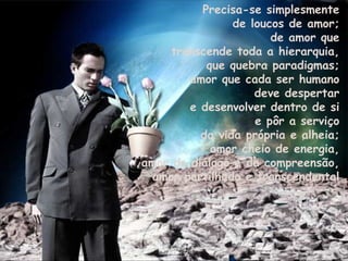 Precisa-se simplesmente  de loucos de amor;  de amor que  transcende toda a hierarquia,  que quebra paradigmas;  amor que cada ser humano  deve despertar  e desenvolver dentro de si  e pôr a serviço  da vida própria e alheia;  amor cheio de energia,  amor do diálogo e da compreensão,  amor partilhado e transcendental. 