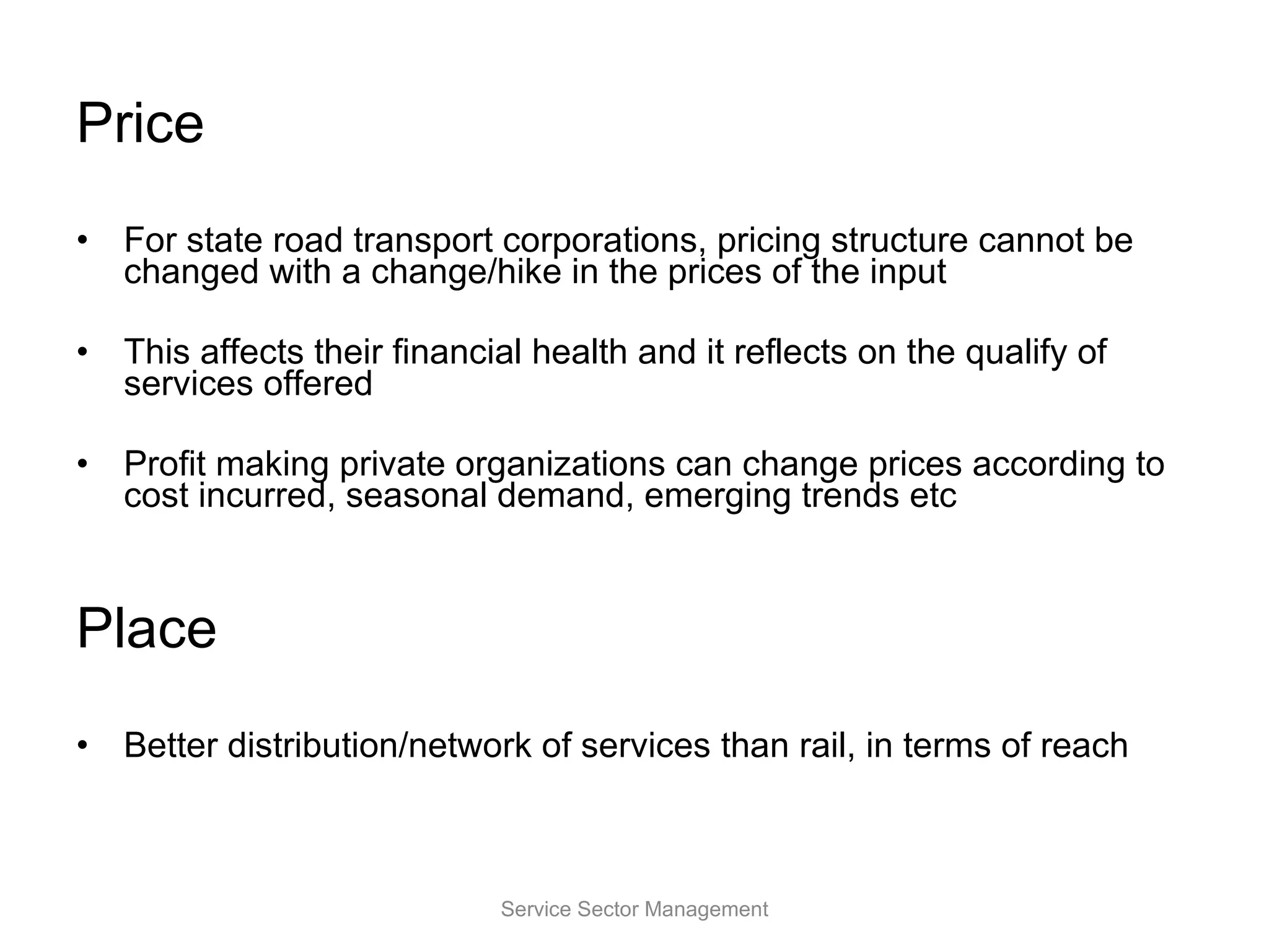 Price For state road transport corporations, pricing structure cannot be changed with a change/hike in the prices of the input This affects their financial health and it reflects on the qualify of services offered Profit making private organizations can change prices according to cost incurred, seasonal demand, emerging trends etc Place Better distribution/network of services than rail, in terms of reach Service Sector Management 