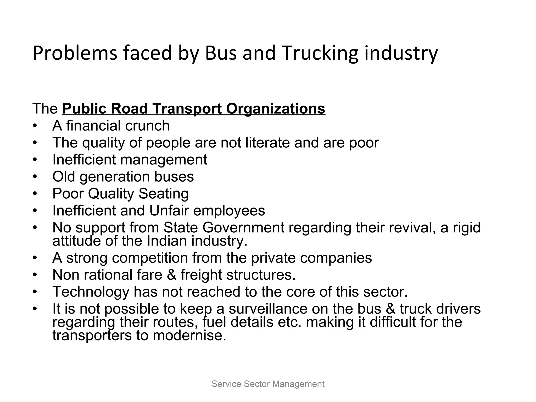 Problems faced by Bus and Trucking industry The  Public Road Transport Organizations   A financial crunch The quality of people are not literate and are poor Inefficient management Old generation buses Poor Quality Seating  Inefficient and Unfair employees No support from State Government regarding their revival, a rigid attitude of the Indian industry. A strong competition from the private companies Non rational fare & freight structures. Technology has not reached to the core of this sector. It is not possible to keep a surveillance on the bus & truck drivers regarding their routes, fuel details etc. making it difficult for the transporters to modernise. Service Sector Management 