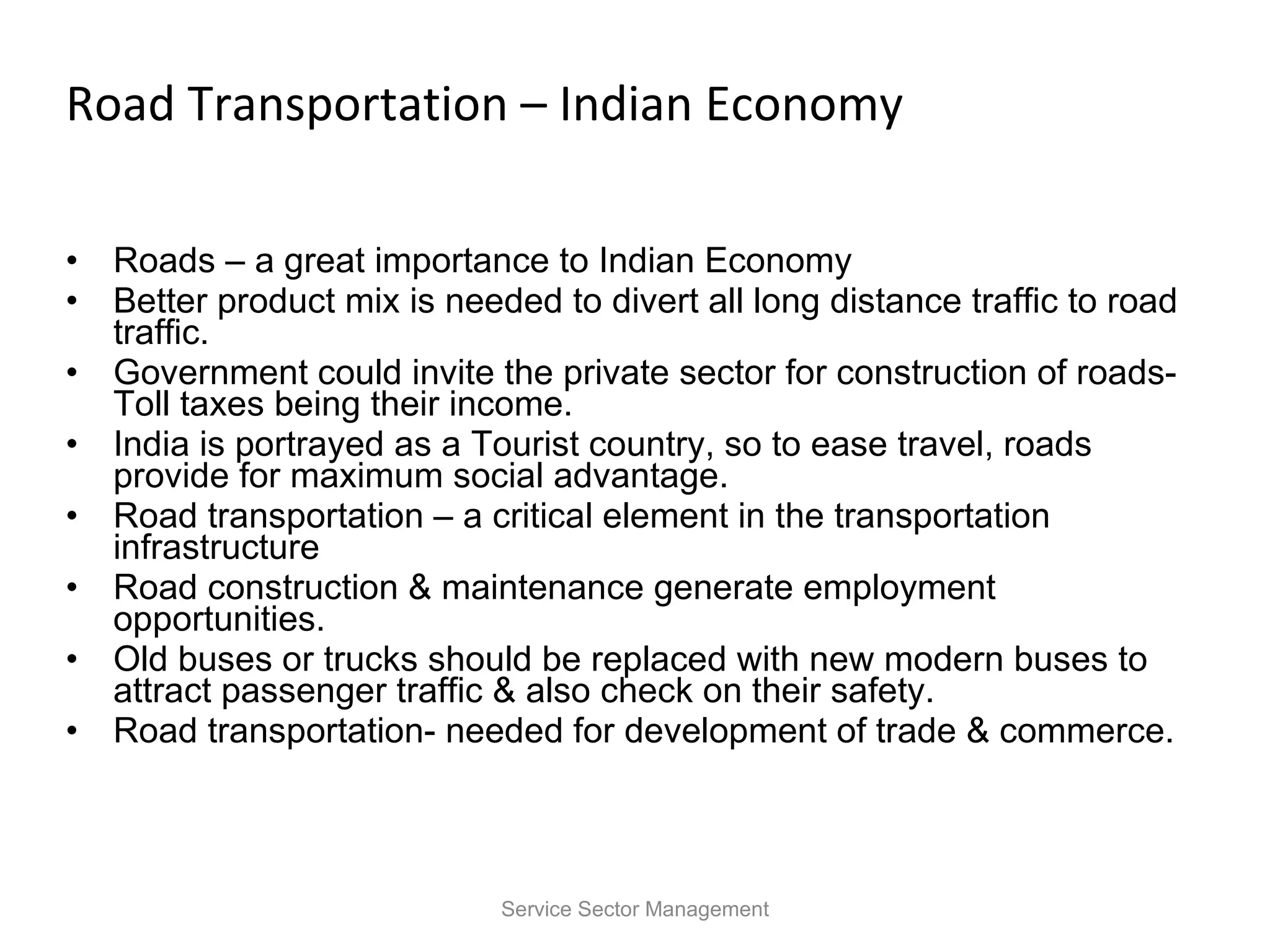 Road Transportation – Indian Economy Roads – a great importance to Indian Economy Better product mix is needed to divert all long distance traffic to road traffic. Government could invite the private sector for construction of roads- Toll taxes being their income. India is portrayed as a Tourist country, so to ease travel, roads provide for maximum social advantage. Road transportation – a critical element in the transportation infrastructure Road construction & maintenance generate employment opportunities. Old buses or trucks should be replaced with new modern buses to attract passenger traffic & also check on their safety. Road transportation- needed for development of trade & commerce. Service Sector Management 