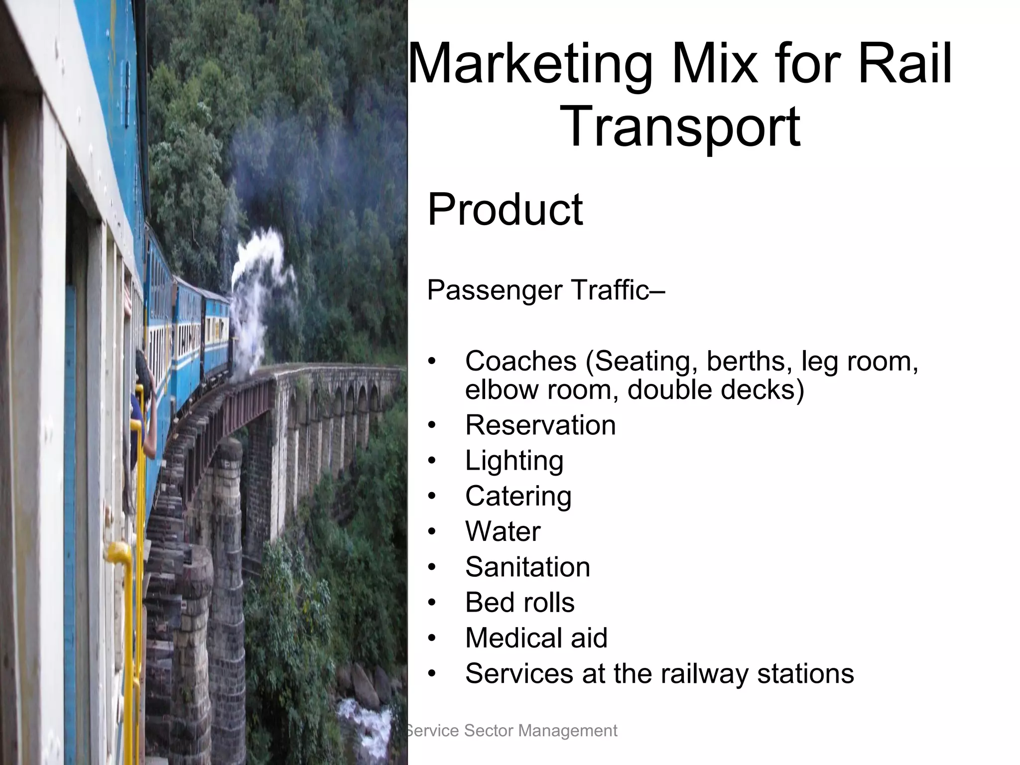 Marketing Mix for Rail Transport Product Passenger Traffic–  Coaches (Seating, berths, leg room, elbow room, double decks) Reservation Lighting Catering Water Sanitation Bed rolls Medical aid Services at the railway stations Service Sector Management 