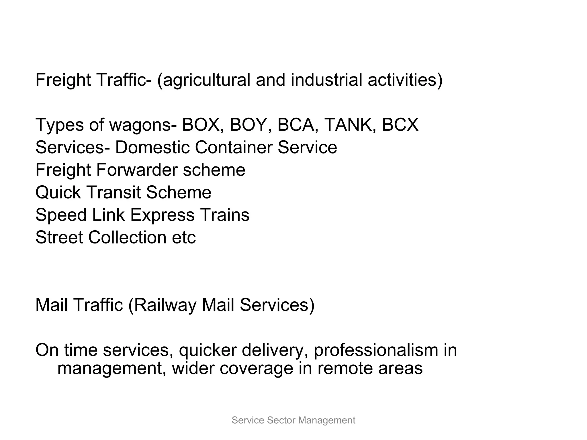 Freight Traffic- (agricultural and industrial activities) Types of wagons- BOX, BOY, BCA, TANK, BCX Services- Domestic Container Service Freight Forwarder scheme Quick Transit Scheme Speed Link Express Trains Street Collection etc Mail Traffic (Railway Mail Services) On time services, quicker delivery, professionalism in management, wider coverage in remote areas Service Sector Management 