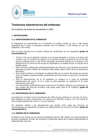 1
Sociedad Española de Ginecología y Obstetricia
Pº de la Habana, 190 Bajo (28036) Madrid. E-mail: sego@sego.es | Tel.: 91 350 98 16 | Fax: 91 350 98 18
Trastornos hipertensivos del embarazo
Guía práctica de asistencia actualizada en 2006
1. DEFINICIONES
1.1. HIPERTENSIÓN EN EL EMBARAZO
El diagnóstico de hipertensión en el embarazo se realiza cuando en dos o más tomas
separadas por 6 horas, la paciente presenta una TA sistólica ≥ 140 mmHg y/o una TA
diastólica ≥ 90 mmHg.
Para la toma correcta de la tensión arterial las condiciones son las siguientes (grado de
recomendación A):
• Tomar la TA con la gestante sentada, con los pies apoyados y el brazo a la altura del
corazón, tras 10 minutos de reposo. En la primera visita se tomará la TA en los dos
brazos, posteriormente, si las TA son parecidas, se tomará siempre en el derecho. Si la
diferencia de TA entre los dos brazos es significativa, se deberá iniciar un estudio de la
posible causa.
• Usar de forma preferencial esfingomanómetros de mercurio, con manguito de tamaño
adecuado (la parte inflable del manguito debe actuar sobre el 80% de la circunferencia
del brazo).
• Para iniciar la lectura, el manguito se deberá inflar por lo menos 20 mmHg por encima
de la TA sistólica, posteriormente se desinflará de forma lenta, a razón de 2 mmHg por
segundo.
• Para la determinación de la TA diastólica se utilizará el V ruido de Korotkoff
(desaparición del ruido). Si el V ruido no está presente, se registrará el IV ruido
(atenuación del ruido).
• Los instrumentos automáticos para la toma de la TA deben utilizarse con precaución ya
que pueden dar lecturas erróneas (más bajas sobre todo la TA sistólica) (grado de
recomendación B).
1.2. PROTEINURIA EN EL EMBARAZO
La proteinuria se define como la presencia de ≥300 mg de proteínas en orina de 24 horas.
Este hallazgo se suele correlacionar, en ausencia de infección urinaria, con ≥30 mg/dl en
una muestra aleatoria de orina (1+ en tira reactiva).
Sin embargo, debido a las discrepancias que existen entre estas dos técnicas, se
recomienda que el diagnóstico se base en la determinación en orina de 24 horas. (grado de
recomendación C).
1.3. EDEMAS EN EL EMBARAZO
El edema no se incluye en los criterios diagnósticos de los THE, debido a su alta prevalencia
durante la gestación normal. Sin embargo, el desarrollo rápido de un edema generalizado es
habitualmente anormal.
Medicina perinatal
 
