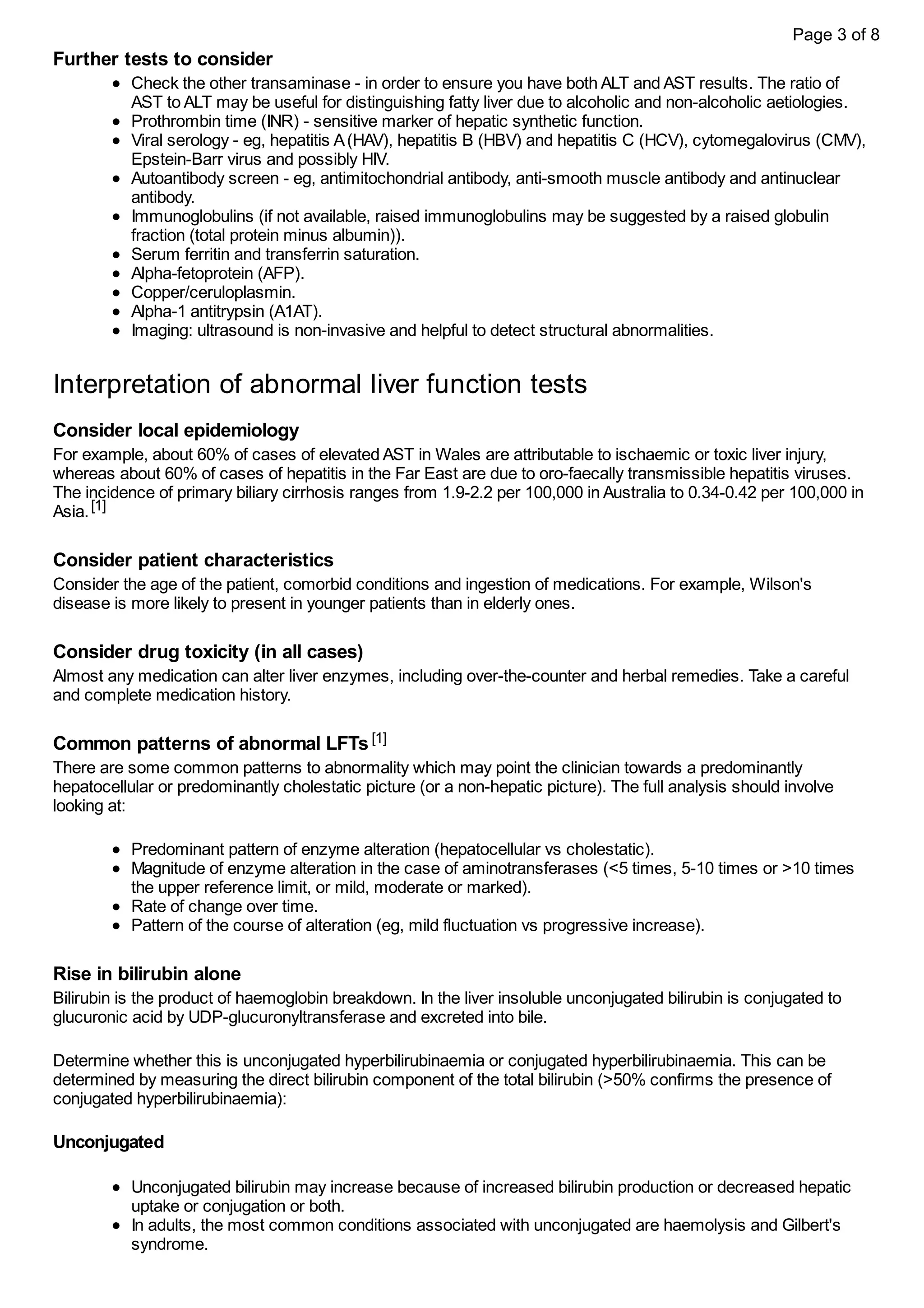 Further tests to consider
Check the other transaminase - in order to ensure you have both ALT and AST results. The ratio of
AST to ALT may be useful for distinguishing fatty liver due to alcoholic and non-alcoholic aetiologies.
Prothrombin time (INR) - sensitive marker of hepatic synthetic function.
Viral serology - eg, hepatitis A(HAV), hepatitis B (HBV) and hepatitis C (HCV), cytomegalovirus (CMV),
Epstein-Barr virus and possibly HIV.
Autoantibody screen - eg, antimitochondrial antibody, anti-smooth muscle antibody and antinuclear
antibody.
Immunoglobulins (if not available, raised immunoglobulins may be suggested by a raised globulin
fraction (total protein minus albumin)).
Serum ferritin and transferrin saturation.
Alpha-fetoprotein (AFP).
Copper/ceruloplasmin.
Alpha-1 antitrypsin (A1AT).
Imaging: ultrasound is non-invasive and helpful to detect structural abnormalities.
Interpretation of abnormal liver function tests
Consider local epidemiology
For example, about 60% of cases of elevated AST in Wales are attributable to ischaemic or toxic liver injury,
whereas about 60% of cases of hepatitis in the Far East are due to oro-faecally transmissible hepatitis viruses.
The incidence of primary biliary cirrhosis ranges from 1.9-2.2 per 100,000 in Australia to 0.34-0.42 per 100,000 in
Asia.[1]
Consider patient characteristics
Consider the age of the patient, comorbid conditions and ingestion of medications. For example, Wilson's
disease is more likely to present in younger patients than in elderly ones.
Consider drug toxicity (in all cases)
Almost any medication can alter liver enzymes, including over-the-counter and herbal remedies. Take a careful
and complete medication history.
Common patterns of abnormal LFTs[1]
There are some common patterns to abnormality which may point the clinician towards a predominantly
hepatocellular or predominantly cholestatic picture (or a non-hepatic picture). The full analysis should involve
looking at:
Predominant pattern of enzyme alteration (hepatocellular vs cholestatic).
Magnitude of enzyme alteration in the case of aminotransferases (<5 times, 5-10 times or >10 times
the upper reference limit, or mild, moderate or marked).
Rate of change over time.
Pattern of the course of alteration (eg, mild fluctuation vs progressive increase).
Rise in bilirubin alone
Bilirubin is the product of haemoglobin breakdown. In the liver insoluble unconjugated bilirubin is conjugated to
glucuronic acid by UDP-glucuronyltransferase and excreted into bile.
Determine whether this is unconjugated hyperbilirubinaemia or conjugated hyperbilirubinaemia. This can be
determined by measuring the direct bilirubin component of the total bilirubin (>50% confirms the presence of
conjugated hyperbilirubinaemia):
Unconjugated
Unconjugated bilirubin may increase because of increased bilirubin production or decreased hepatic
uptake or conjugation or both.
In adults, the most common conditions associated with unconjugated are haemolysis and Gilbert's
syndrome.
Page 3 of 8
 