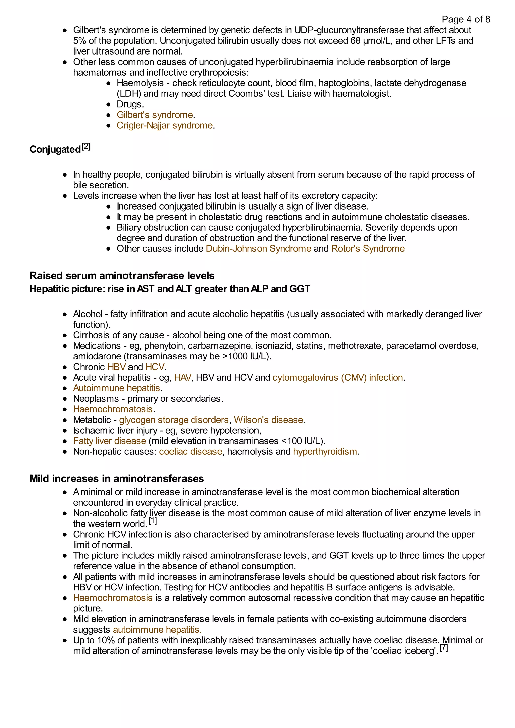 Gilbert's syndrome is determined by genetic defects in UDP-glucuronyltransferase that affect about
5% of the population. Unconjugated bilirubin usually does not exceed 68 μmol/L, and other LFTs and
liver ultrasound are normal.
Other less common causes of unconjugated hyperbilirubinaemia include reabsorption of large
haematomas and ineffective erythropoiesis:
Haemolysis - check reticulocyte count, blood film, haptoglobins, lactate dehydrogenase
(LDH) and may need direct Coombs' test. Liaise with haematologist.
Drugs.
Gilbert's syndrome.
Crigler-Najjar syndrome.
Conjugated[2]
In healthy people, conjugated bilirubin is virtually absent from serum because of the rapid process of
bile secretion.
Levels increase when the liver has lost at least half of its excretory capacity:
Increased conjugated bilirubin is usually a sign of liver disease.
It may be present in cholestatic drug reactions and in autoimmune cholestatic diseases.
Biliary obstruction can cause conjugated hyperbilirubinaemia. Severity depends upon
degree and duration of obstruction and the functional reserve of the liver.
Other causes include Dubin-Johnson Syndrome and Rotor's Syndrome
Raised serum aminotransferase levels
Hepatitic picture:rise inAST andALT greater thanALP and GGT
Alcohol - fatty infiltration and acute alcoholic hepatitis (usually associated with markedly deranged liver
function).
Cirrhosis of any cause - alcohol being one of the most common.
Medications - eg, phenytoin, carbamazepine, isoniazid, statins, methotrexate, paracetamol overdose,
amiodarone (transaminases may be >1000 IU/L).
Chronic HBV and HCV.
Acute viral hepatitis - eg, HAV, HBV and HCV and cytomegalovirus (CMV) infection.
Autoimmune hepatitis.
Neoplasms - primary or secondaries.
Haemochromatosis.
Metabolic - glycogen storage disorders, Wilson's disease.
Ischaemic liver injury - eg, severe hypotension,
Fatty liver disease (mild elevation in transaminases <100 IU/L).
Non-hepatic causes: coeliac disease, haemolysis and hyperthyroidism.
Mild increases in aminotransferases
Aminimal or mild increase in aminotransferase level is the most common biochemical alteration
encountered in everyday clinical practice.
Non-alcoholic fatty liver disease is the most common cause of mild alteration of liver enzyme levels in
the western world.[1]
Chronic HCV infection is also characterised by aminotransferase levels fluctuating around the upper
limit of normal.
The picture includes mildly raised aminotransferase levels, and GGT levels up to three times the upper
reference value in the absence of ethanol consumption.
All patients with mild increases in aminotransferase levels should be questioned about risk factors for
HBV or HCV infection. Testing for HCV antibodies and hepatitis B surface antigens is advisable.
Haemochromatosis is a relatively common autosomal recessive condition that may cause an hepatitic
picture.
Mild elevation in aminotransferase levels in female patients with co-existing autoimmune disorders
suggests autoimmune hepatitis.
Up to 10% of patients with inexplicably raised transaminases actually have coeliac disease. Minimal or
mild alteration of aminotransferase levels may be the only visible tip of the 'coeliac iceberg'.[7]
Page 4 of 8
 