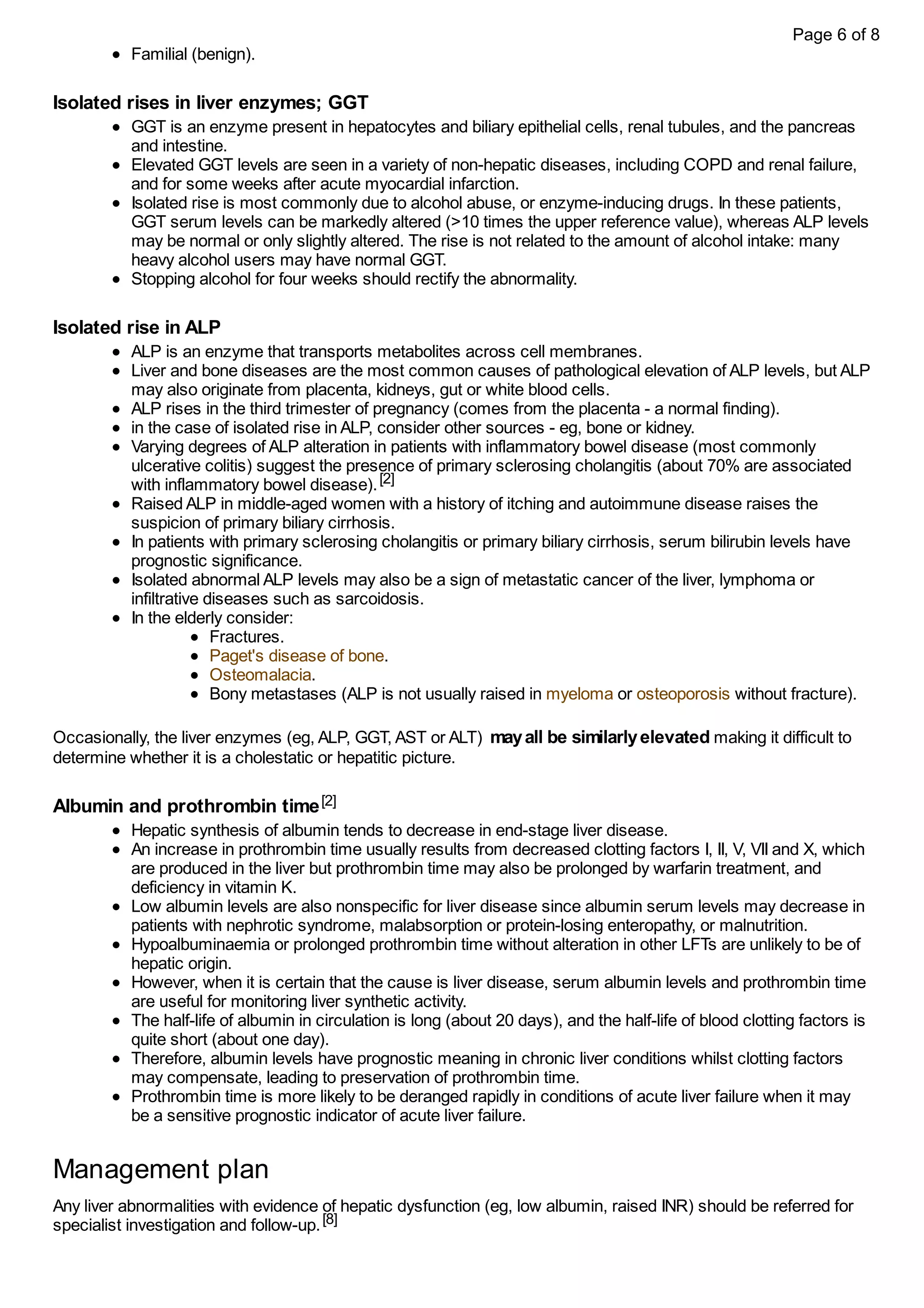 Familial (benign).
Isolated rises in liver enzymes; GGT
GGT is an enzyme present in hepatocytes and biliary epithelial cells, renal tubules, and the pancreas
and intestine.
Elevated GGT levels are seen in a variety of non-hepatic diseases, including COPD and renal failure,
and for some weeks after acute myocardial infarction.
Isolated rise is most commonly due to alcohol abuse, or enzyme-inducing drugs. In these patients,
GGT serum levels can be markedly altered (>10 times the upper reference value), whereas ALP levels
may be normal or only slightly altered. The rise is not related to the amount of alcohol intake: many
heavy alcohol users may have normal GGT.
Stopping alcohol for four weeks should rectify the abnormality.
Isolated rise in ALP
ALP is an enzyme that transports metabolites across cell membranes.
Liver and bone diseases are the most common causes of pathological elevation of ALP levels, but ALP
may also originate from placenta, kidneys, gut or white blood cells.
ALP rises in the third trimester of pregnancy (comes from the placenta - a normal finding).
in the case of isolated rise in ALP, consider other sources - eg, bone or kidney.
Varying degrees of ALP alteration in patients with inflammatory bowel disease (most commonly
ulcerative colitis) suggest the presence of primary sclerosing cholangitis (about 70% are associated
with inflammatory bowel disease).[2]
Raised ALP in middle-aged women with a history of itching and autoimmune disease raises the
suspicion of primary biliary cirrhosis.
In patients with primary sclerosing cholangitis or primary biliary cirrhosis, serum bilirubin levels have
prognostic significance.
Isolated abnormal ALP levels may also be a sign of metastatic cancer of the liver, lymphoma or
infiltrative diseases such as sarcoidosis.
In the elderly consider:
Fractures.
Paget's disease of bone.
Osteomalacia.
Bony metastases (ALP is not usually raised in myeloma or osteoporosis without fracture).
Occasionally, the liver enzymes (eg, ALP, GGT, AST or ALT) mayall be similarlyelevated making it difficult to
determine whether it is a cholestatic or hepatitic picture.
Albumin and prothrombin time[2]
Hepatic synthesis of albumin tends to decrease in end-stage liver disease.
An increase in prothrombin time usually results from decreased clotting factors I, II, V, VII and X, which
are produced in the liver but prothrombin time may also be prolonged by warfarin treatment, and
deficiency in vitamin K.
Low albumin levels are also nonspecific for liver disease since albumin serum levels may decrease in
patients with nephrotic syndrome, malabsorption or protein-losing enteropathy, or malnutrition.
Hypoalbuminaemia or prolonged prothrombin time without alteration in other LFTs are unlikely to be of
hepatic origin.
However, when it is certain that the cause is liver disease, serum albumin levels and prothrombin time
are useful for monitoring liver synthetic activity.
The half-life of albumin in circulation is long (about 20 days), and the half-life of blood clotting factors is
quite short (about one day).
Therefore, albumin levels have prognostic meaning in chronic liver conditions whilst clotting factors
may compensate, leading to preservation of prothrombin time.
Prothrombin time is more likely to be deranged rapidly in conditions of acute liver failure when it may
be a sensitive prognostic indicator of acute liver failure.
Management plan
Any liver abnormalities with evidence of hepatic dysfunction (eg, low albumin, raised INR) should be referred for
specialist investigation and follow-up.[8]
Page 6 of 8
 