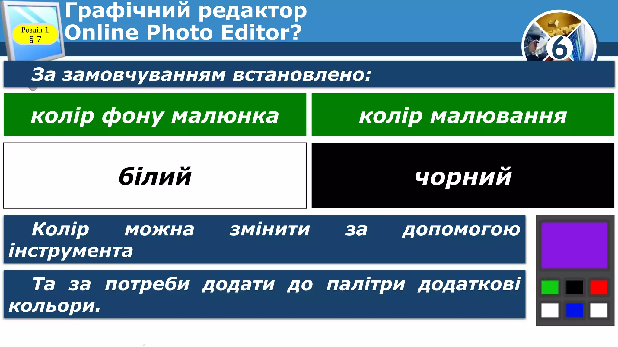6
Графічний редактор
Online Photo Editor?Розділ 1
§ 7
За замовчуванням встановлено:
колір фону малюнка колір малювання
білий чорний
Колір можна змінити за допомогою
інструмента
Та за потреби додати до палітри додаткові
кольори.
 