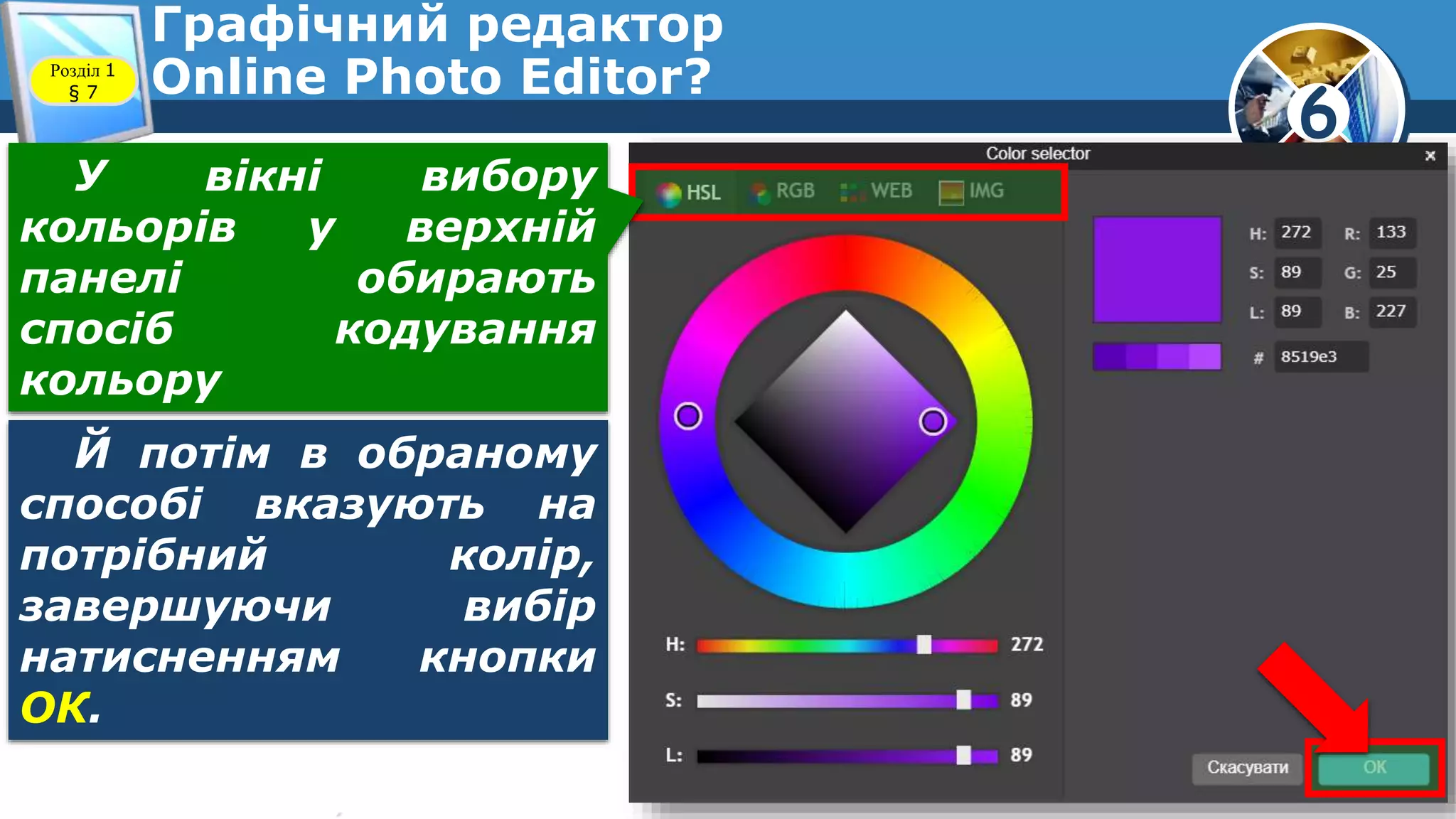 6
Графічний редактор
Online Photo Editor?Розділ 1
§ 7
Й потім в обраному
способі вказують на
потрібний колір,
завершуючи вибір
натисненням кнопки
ОК.
У вікні вибору
кольорів у верхній
панелі обирають
спосіб кодування
кольору
 