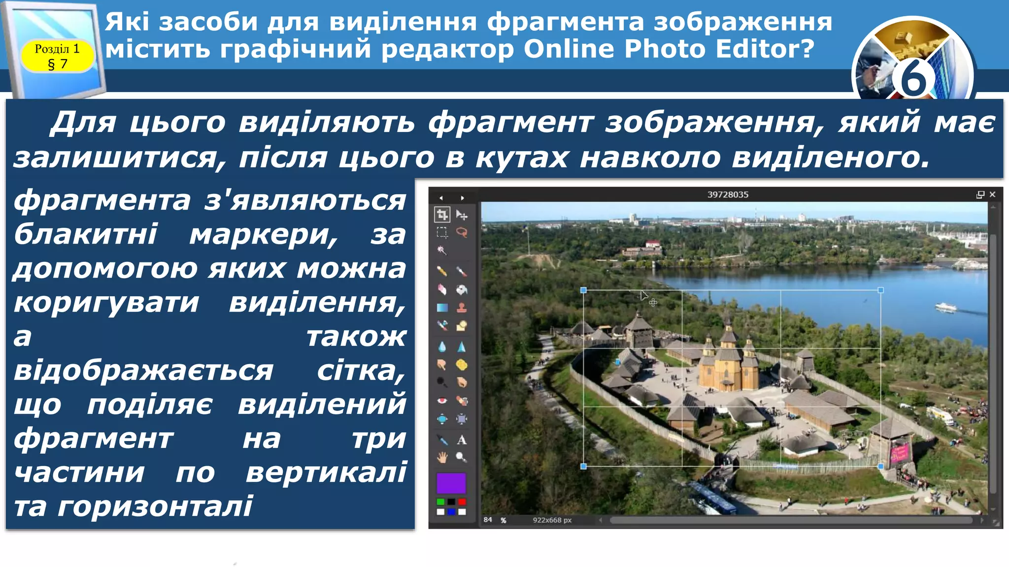 6
Які засоби для виділення фрагмента зображення
містить графічний редактор Online Photo Editor?Розділ 1
§ 7
Для цього виділяють фрагмент зображення, який має
залишитися, після цього в кутах навколо виділеного.
фрагмента з'являються
блакитні маркери, за
допомогою яких можна
коригувати виділення,
а також
відображається сітка,
що поділяє виділений
фрагмент на три
частини по вертикалі
та горизонталі
 