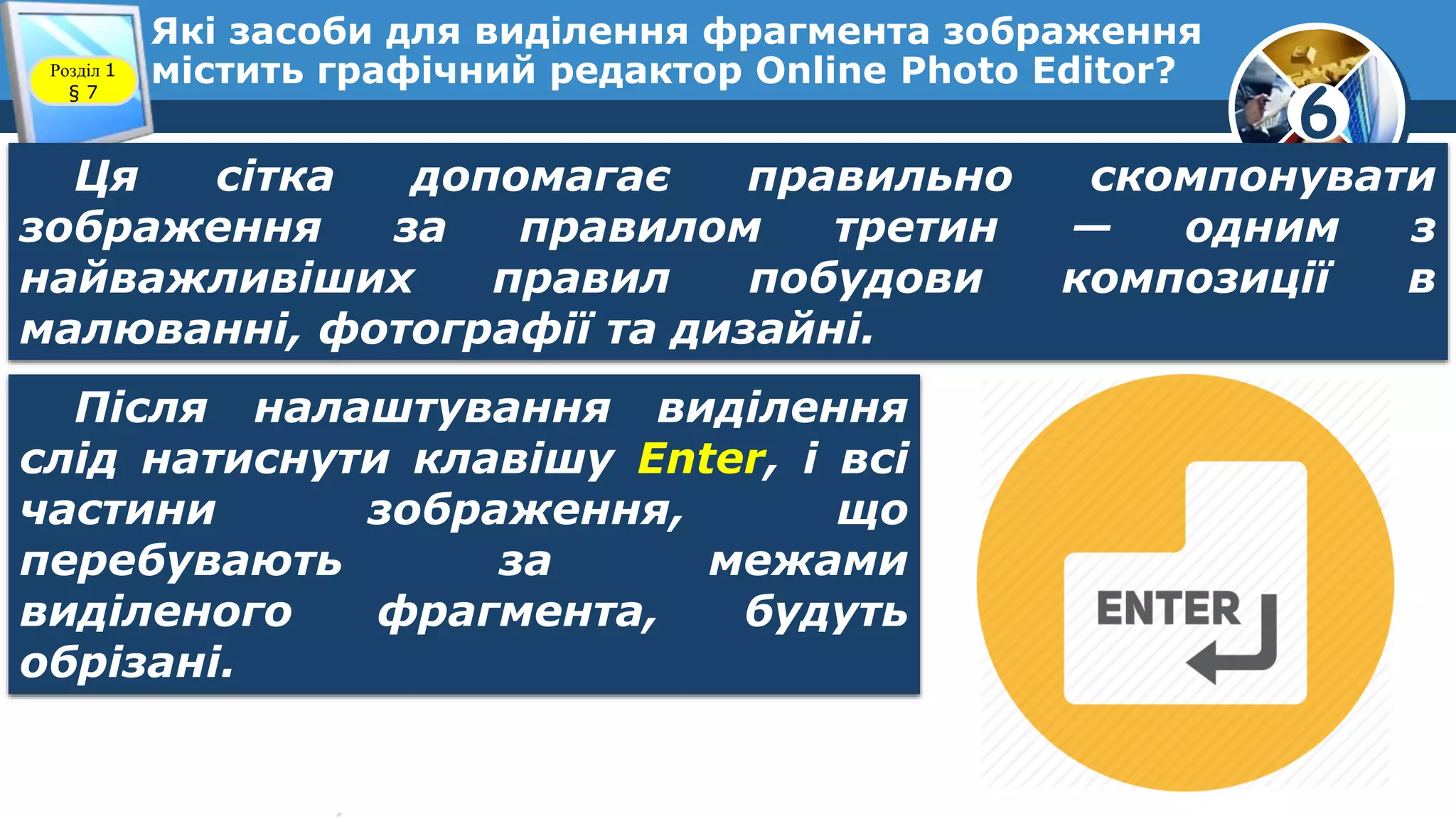 6
Які засоби для виділення фрагмента зображення
містить графічний редактор Online Photo Editor?Розділ 1
§ 7
Ця сітка допомагає правильно скомпонувати
зображення за правилом третин — одним з
найважливіших правил побудови композиції в
малюванні, фотографії та дизайні.
Після налаштування виділення
слід натиснути клавішу Enter, і всі
частини зображення, що
перебувають за межами
виділеного фрагмента, будуть
обрізані.
 