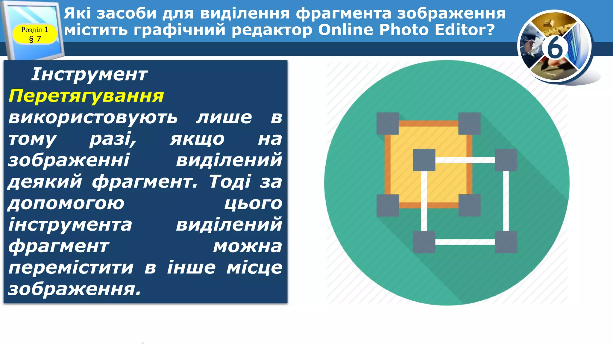 6
Які засоби для виділення фрагмента зображення
містить графічний редактор Online Photo Editor?Розділ 1
§ 7
Інструмент
Перетягування
використовують лише в
тому разі, якщо на
зображенні виділений
деякий фрагмент. Тоді за
допомогою цього
інструмента виділений
фрагмент можна
перемістити в інше місце
зображення.
 