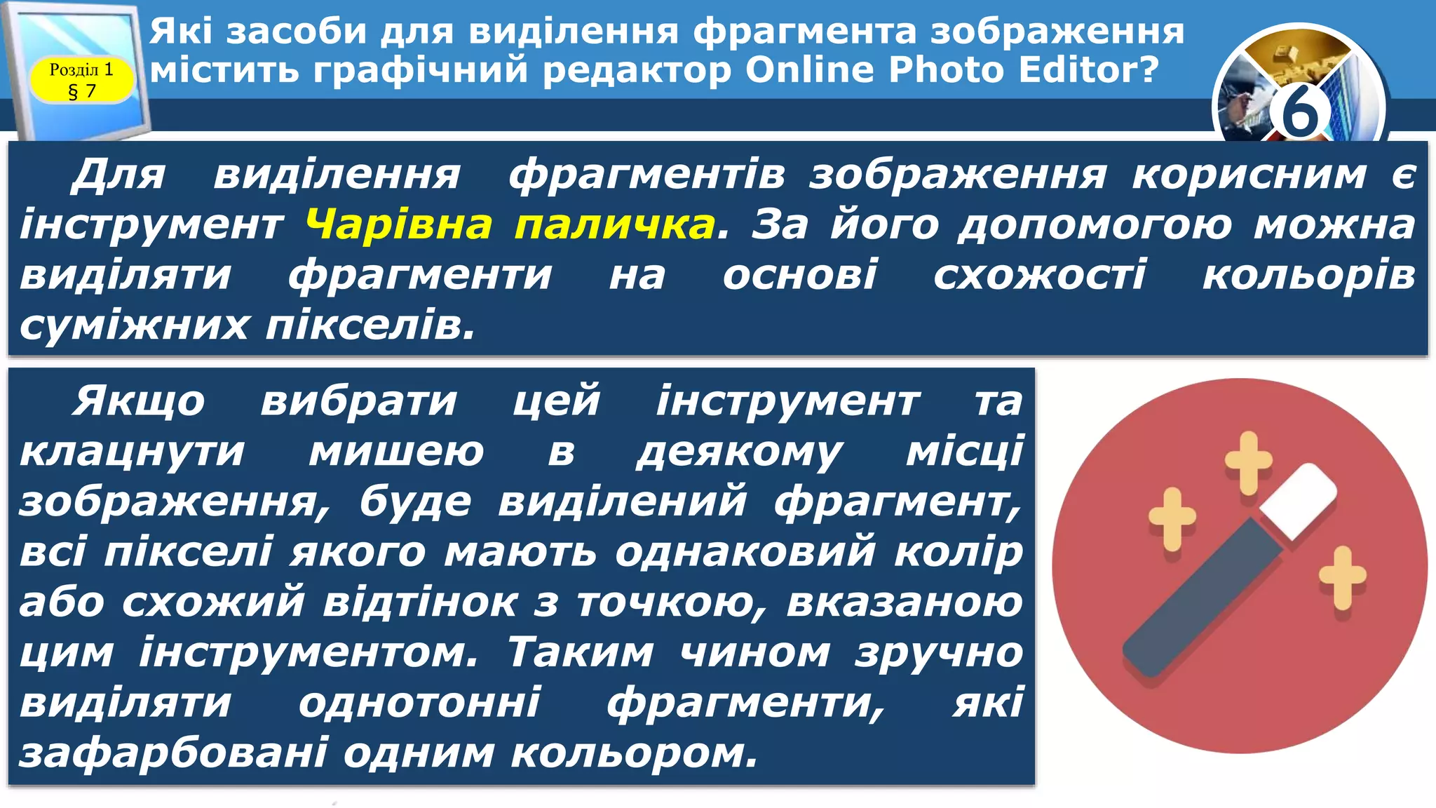 6
Які засоби для виділення фрагмента зображення
містить графічний редактор Online Photo Editor?Розділ 1
§ 7
Для виділення фрагментів зображення корисним є
інструмент Чарівна паличка. За його допомогою можна
виділяти фрагменти на основі схожості кольорів
суміжних пікселів.
Якщо вибрати цей інструмент та
клацнути мишею в деякому місці
зображення, буде виділений фрагмент,
всі пікселі якого мають однаковий колір
або схожий відтінок з точкою, вказаною
цим інструментом. Таким чином зручно
виділяти однотонні фрагменти, які
зафарбовані одним кольором.
 