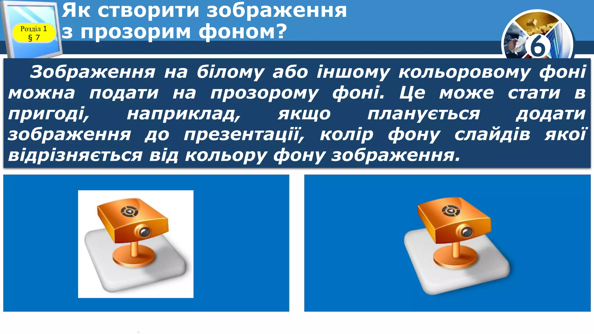 6
Як створити зображення
з прозорим фоном?Розділ 1
§ 7
Зображення на білому або іншому кольоровому фоні
можна подати на прозорому фоні. Це може стати в
пригоді, наприклад, якщо планується додати
зображення до презентації, колір фону слайдів якої
відрізняється від кольору фону зображення.
 