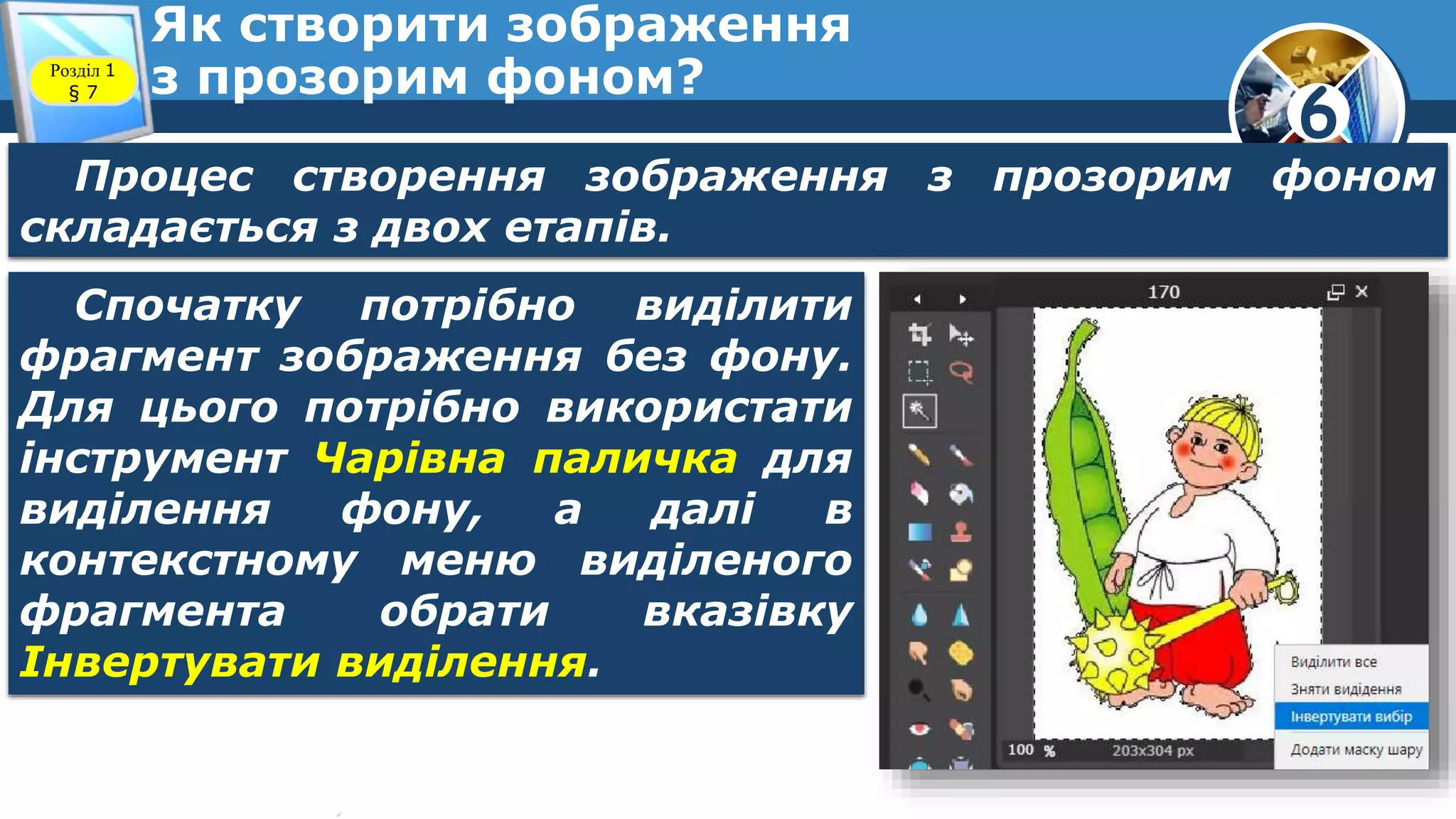 6
Як створити зображення
з прозорим фоном?Розділ 1
§ 7
Процес створення зображення з прозорим фоном
складається з двох етапів.
Спочатку потрібно виділити
фрагмент зображення без фону.
Для цього потрібно використати
інструмент Чарівна паличка для
виділення фону, а далі в
контекстному меню виділеного
фрагмента обрати вказівку
Інвертувати виділення.
 