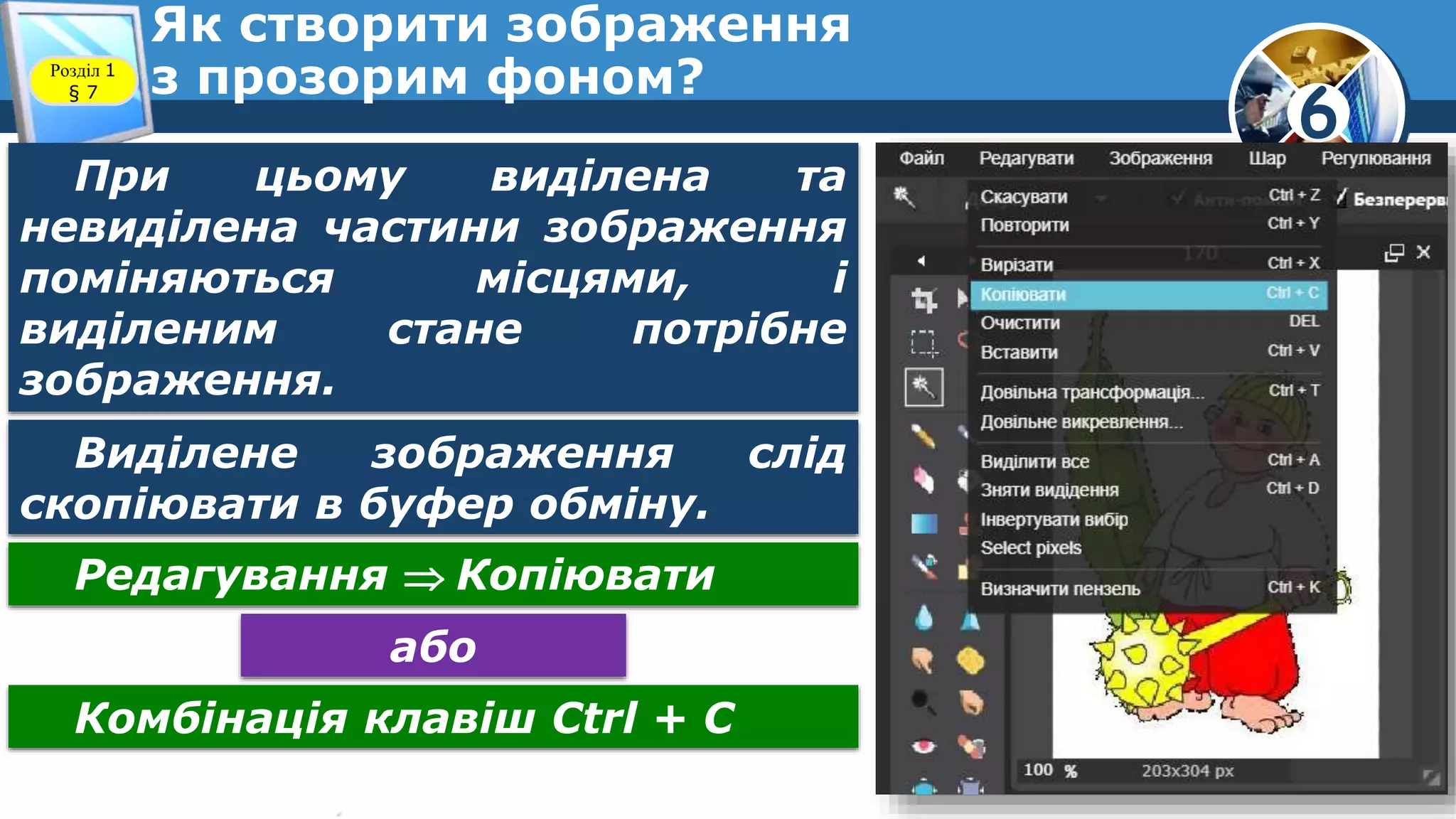 6
Як створити зображення
з прозорим фоном?Розділ 1
§ 7
При цьому виділена та
невиділена частини зображення
поміняються місцями, і
виділеним стане потрібне
зображення.
Виділене зображення слід
скопіювати в буфер обміну.
Редагування  Копіювати
або
Комбінація клавіш Ctrl + C
 