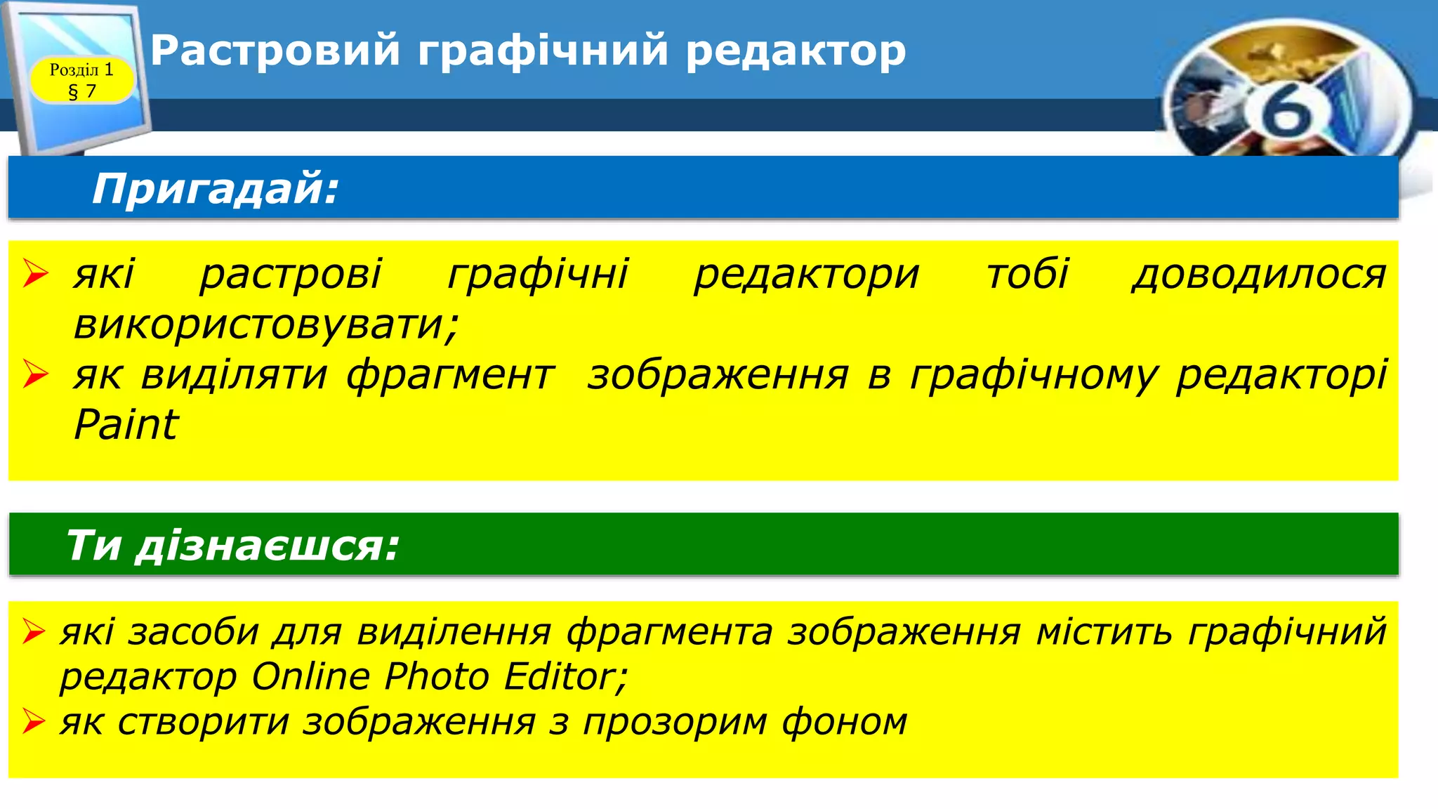 9
Растровий графічний редактор
Пригадай:
Ти дізнаєшся:
 які засоби для виділення фрагмента зображення містить графічний
редактор Online Photo Editor;
 як створити зображення з прозорим фоном
 які растрові графічні редактори тобі доводилося
використовувати;
 як виділяти фрагмент зображення в графічному редакторі
Paint
Розділ 1
§ 7
 