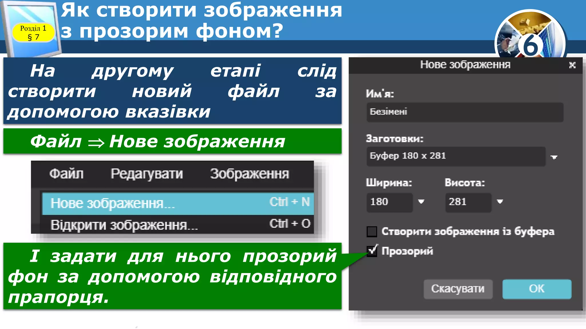 6
Як створити зображення
з прозорим фоном?Розділ 1
§ 7
На другому етапі слід
створити новий файл за
допомогою вказівки
Файл  Нове зображення
І задати для нього прозорий
фон за допомогою відповідного
прапорця.
 