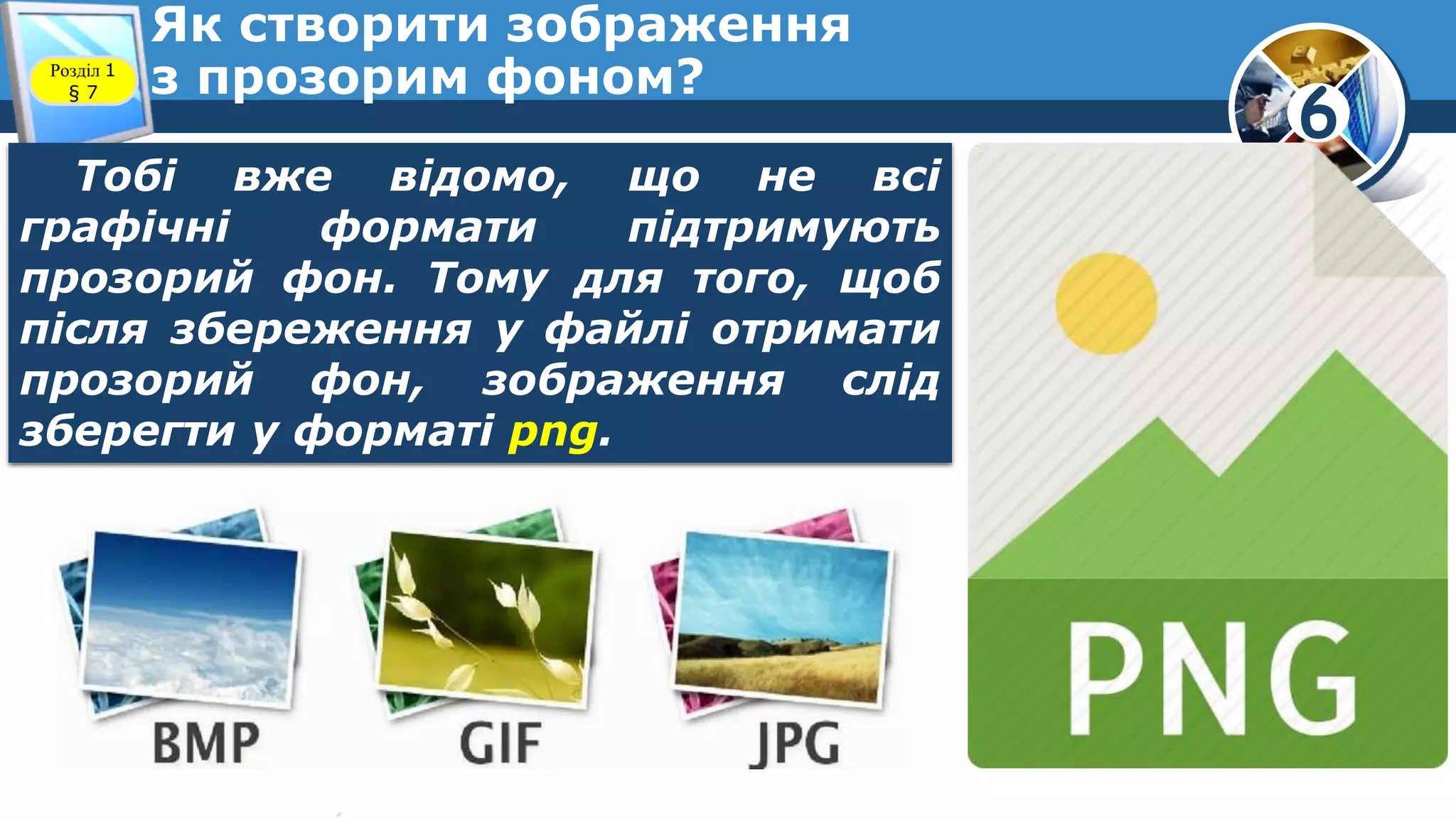 6
Як створити зображення
з прозорим фоном?Розділ 1
§ 7
Тобі вже відомо, що не всі
графічні формати підтримують
прозорий фон. Тому для того, щоб
після збереження у файлі отримати
прозорий фон, зображення слід
зберегти у форматі png.
 
