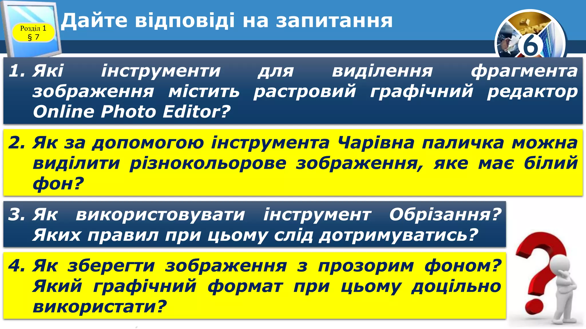 6
Дайте відповіді на запитанняРозділ 1
§ 7
1. Які інструменти для виділення фрагмента
зображення містить растровий графічний редактор
Online Photo Editor?
2. Як за допомогою інструмента Чарівна паличка можна
виділити різнокольорове зображення, яке має білий
фон?
3. Як використовувати інструмент Обрізання?
Яких правил при цьому слід дотримуватись?
4. Як зберегти зображення з прозорим фоном?
Який графічний формат при цьому доцільно
використати?
 