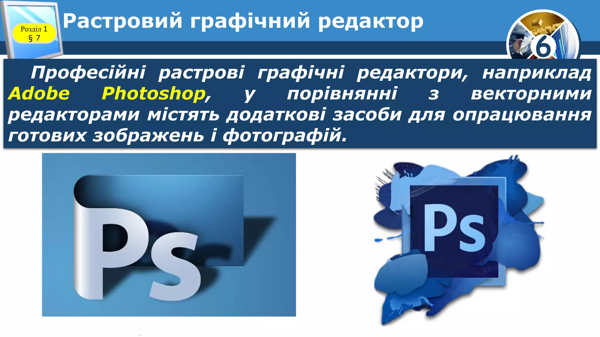 6
Растровий графічний редакторРозділ 1
§ 7
Професійні растрові графічні редактори, наприклад
Adobe Photoshop, у порівнянні з векторними
редакторами містять додаткові засоби для опрацювання
готових зображень і фотографій.
 
