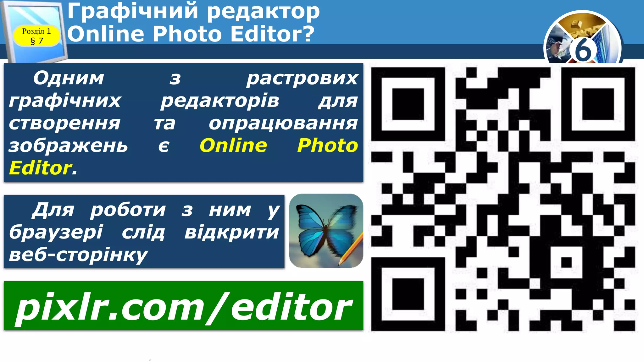 6
Графічний редактор
Online Photo Editor?Розділ 1
§ 7
Одним з растрових
графічних редакторів для
створення та опрацювання
зображень є Online Photo
Editor.
Для роботи з ним у
браузері слід відкрити
веб-сторінку
pixlr.com/editor
 