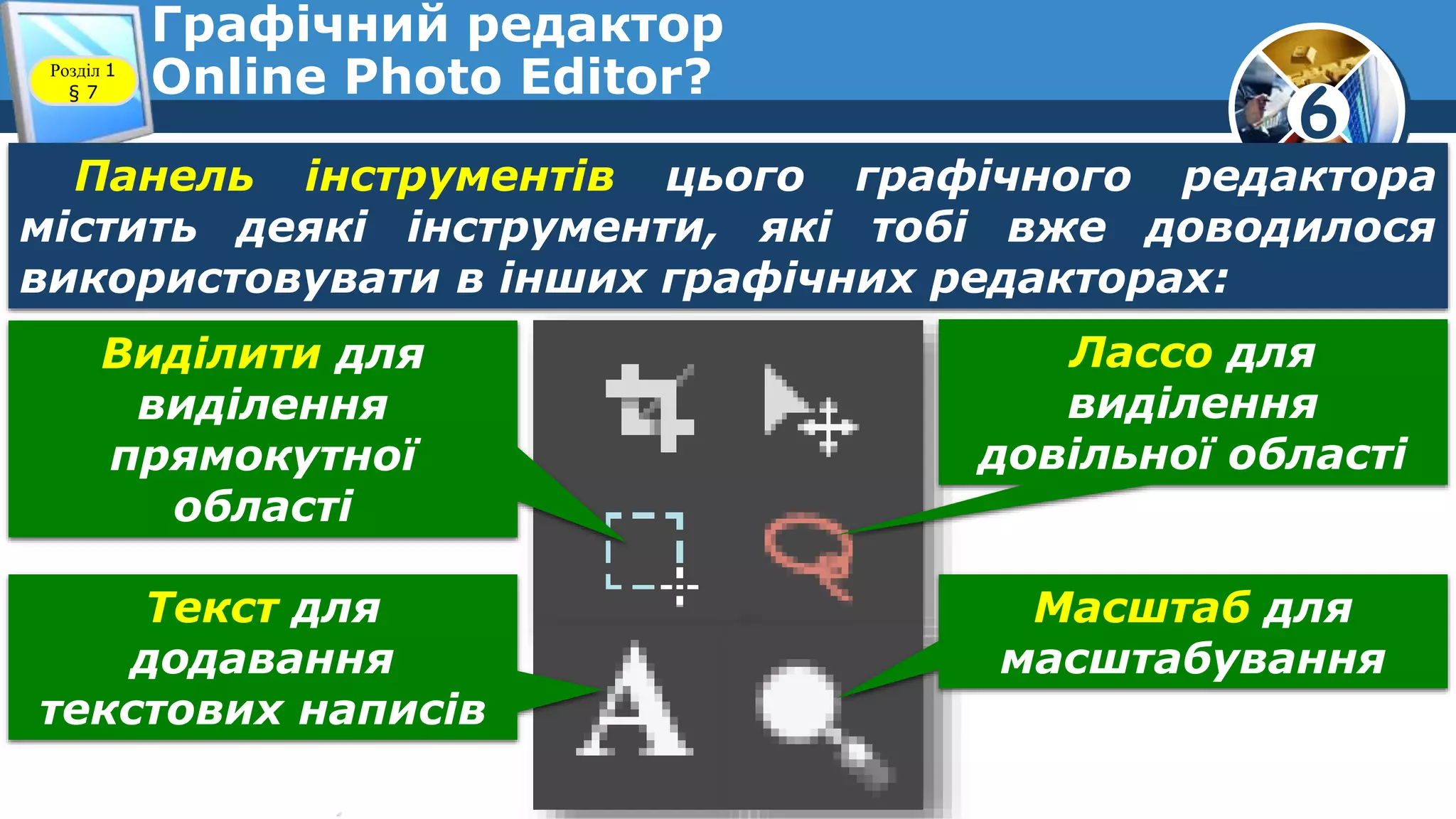 6
Графічний редактор
Online Photo Editor?Розділ 1
§ 7
Панель інструментів цього графічного редактора
містить деякі інструменти, які тобі вже доводилося
використовувати в інших графічних редакторах:
Виділити для
виділення
прямокутної
області
Лассо для
виділення
довільної області
Текст для
додавання
текстових написів
Масштаб для
масштабування
 