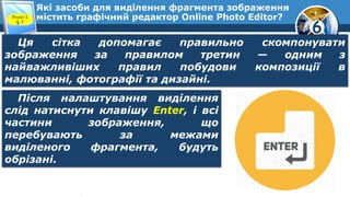 6
Які засоби для виділення фрагмента зображення
містить графічний редактор Online Photo Editor?Розділ 1
§ 7
Ця сітка допомагає правильно скомпонувати
зображення за правилом третин — одним з
найважливіших правил побудови композиції в
малюванні, фотографії та дизайні.
Після налаштування виділення
слід натиснути клавішу Enter, і всі
частини зображення, що
перебувають за межами
виділеного фрагмента, будуть
обрізані.
 