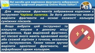 6
Які засоби для виділення фрагмента зображення
містить графічний редактор Online Photo Editor?Розділ 1
§ 7
Для виділення фрагментів зображення корисним є
інструмент Чарівна паличка. За його допомогою можна
виділяти фрагменти на основі схожості кольорів
суміжних пікселів.
Якщо вибрати цей інструмент та
клацнути мишею в деякому місці
зображення, буде виділений фрагмент,
всі пікселі якого мають однаковий колір
або схожий відтінок з точкою, вказаною
цим інструментом. Таким чином зручно
виділяти однотонні фрагменти, які
зафарбовані одним кольором.
 