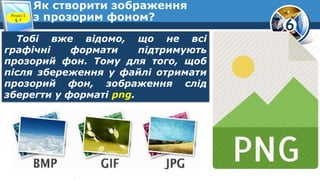 6
Як створити зображення
з прозорим фоном?Розділ 1
§ 7
Тобі вже відомо, що не всі
графічні формати підтримують
прозорий фон. Тому для того, щоб
після збереження у файлі отримати
прозорий фон, зображення слід
зберегти у форматі png.
 