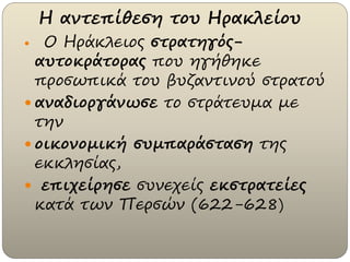 Η αντεπίθεση του Ηρακλείου
 Ο Ηράκλειος στρατηγός-
αυτοκράτορας που ηγήθηκε
προσωπικά του βυζαντινού στρατού
 αναδιοργάνωσε το στράτευμα με
την
 οικονομική συμπαράσταση της
εκκλησίας,
 επιχείρησε συνεχείς εκστρατείες
κατά των Περσών (622-628)
 