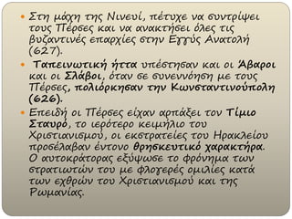  Στη μάχη της Νινευί, πέτυχε να συντρίψει
τους Πέρσες και να ανακτήσει όλες τις
βυζαντινές επαρχίες στην Εγγύς Ανατολή
(627).
 Ταπεινωτική ήττα υπέστησαν και οι Άβαροι
και οι Σλάβοι, όταν σε συνεννόηση με τους
Πέρσες, πολιόρκησαν την Κωνσταντινούπολη
(626).
 Επειδή οι Πέρσες είχαν αρπάξει τον Τίμιο
Σταυρό, το ιερότερο κειμήλιο του
Χριστιανισμού, οι εκστρατείες του Ηρακλείου
προσέλαβαν έντονο θρησκευτικό χαρακτήρα.
Ο αυτοκράτορας εξύψωσε το φρόνημα των
στρατιωτών του με φλογερές ομιλίες κατά
των εχθρών του Χριστιανισμού και της
Ρωμανίας.
 