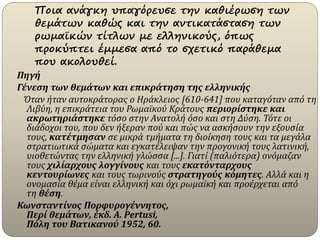 Ποια ανάγκη υπαγόρευσε την καθιέρωση των
θεμάτων καθώς και την αντικατάσταση των
ρωμαϊκών τίτλων με ελληνικούς, όπως
προκύπτει έμμεσα από το σχετικό παράθεμα
που ακολουθεί.
Πηγή
Γένεση των θεμάτων και επικράτηση της ελληνικής
Όταν ήταν αυτοκράτορας ο Ηράκλειος [610-641] που καταγόταν από τη
Λιβύη, η επικράτεια του Ρωμαϊκού Κράτους περιορίστηκε και
ακρωτηριάστηκε τόσο στην Ανατολή όσο και στη Δύση. Τότε οι
διάδοχοι του, που δεν ήξεραν πού και πώς να ασκήσουν την εξουσία
τους, κατέτμησαν σε μικρά τμήματα τη διοίκηση τους και τα μεγάλα
στρατιωτικά σώματα και εγκατέλειψαν την προγονική τους λατινική,
υιοθετώντας την ελληνική γλώσσα [...]. Γιατί (παλιότερα) ονόμαζαν
τους χιλίαρχους λογγίνους και τους εκατόνταρχους
κεντουρίωνες και τους τωρινούς στρατηγούς κόμητες. Αλλά και η
ονομασία θέμα είναι ελληνική και όχι ρωμαϊκή και προέρχεται από
τη θέση.
Κωνσταντίνος Πορφυρογέννητος,
Περί θεμάτων, έκδ. A. Pertusi,
Πόλη του Βατικανού 1952, 60.
 
