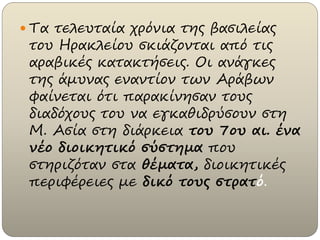  Τα τελευταία χρόνια της βασιλείας
του Ηρακλείου σκιάζονται από τις
αραβικές κατακτήσεις. Οι ανάγκες
της άμυνας εναντίον των Αράβων
φαίνεται ότι παρακίνησαν τους
διαδόχους του να εγκαθιδρύσουν στη
Μ. Ασία στη διάρκεια του 7ου αι. ένα
νέο διοικητικό σύστημα που
στηριζόταν στα θέματα, διοικητικές
περιφέρειες με δικό τους στρατό.
 