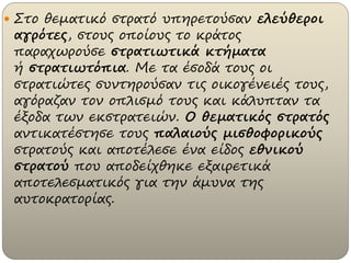  Στο θεματικό στρατό υπηρετούσαν ελεύθεροι
αγρότες, στους οποίους το κράτος
παραχωρούσε στρατιωτικά κτήματα
ή στρατιωτόπια. Με τα έσοδά τους οι
στρατιώτες συντηρούσαν τις οικογένειές τους,
αγόραζαν τον οπλισμό τους και κάλυπταν τα
έξοδα των εκστρατειών. Ο θεματικός στρατός
αντικατέστησε τους παλαιούς μισθοφορικούς
στρατούς και αποτέλεσε ένα είδος εθνικού
στρατού που αποδείχθηκε εξαιρετικά
αποτελεσματικός για την άμυνα της
αυτοκρατορίας.
 