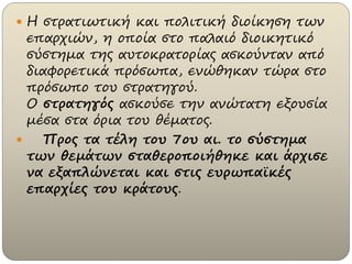  Η στρατιωτική και πολιτική διοίκηση των
επαρχιών, η οποία στο παλαιό διοικητικό
σύστημα της αυτοκρατορίας ασκούνταν από
διαφορετικά πρόσωπα, ενώθηκαν τώρα στο
πρόσωπο του στρατηγού.
Ο στρατηγός ασκούσε την ανώτατη εξουσία
μέσα στα όρια του θέματος.
 Προς τα τέλη του 7ου αι. το σύστημα
των θεμάτων σταθεροποιήθηκε και άρχισε
να εξαπλώνεται και στις ευρωπαϊκές
επαρχίες του κράτους.
 
