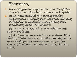 Ερωτήσεις
1. Να επισημάνεις παράγοντες που συνέβαλαν
στη νίκη του Ηρακλείου κατά των Περσών.
2. α) Σε ποια περιοχή της αυτοκρατορίας
εμφανίζεται ο θεσμός των θεμάτων και πώς
συνέβαλαν οι αραβικές κατακτήσεις στην
καθιέρωση αυτού του θεσμού;
β) Τι σήμαινε αρχικά ο όρος «θέμα» και
τι στη συνέχεια;
γ) Από ποιους αποτελούταν ένα θέμα; Πώς
ζούσαν; Πιστεύετε ότι τα μέλη των θεμάτων
ήταν πρόθυμοι να υπερασπιστούν με όλες
τους τις δυνάμεις την περιοχή τους; Αν ναι,
γιατί;
 