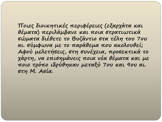 Ποιες διοικητικές περιφέρειες (εξαρχάτα και
θέματα) περιλάμβανε και ποια στρατιωτικά
σώματα διέθετε το Βυζάντιο στα τέλη του 7ου
αι. σύμφωνα με το παράθεμα που ακολουθεί;
Αφού μελετήσεις, στη συνέχεια, προσεκτικά το
χάρτη, να επισημάνεις ποια νέα θέματα και με
ποιο τρόπο ιδρύθηκαν μεταξύ 7ου και 9ου αι.
στη Μ. Ασία.
 