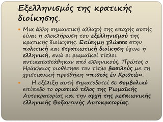 Εξελληνισμός της κρατικής
διοίκησης.
 Μια άλλη σημαντική αλλαγή της εποχής αυτής
είναι η ολοκλήρωση του εξελληνισμού της
κρατικής διοίκησης. Επίσημη γλώσσα στην
πολιτική και στρατιωτική διοίκηση έγινε η
ελληνική, ενώ οι ρωμαϊκοί τίτλοι
αντικαταστάθηκαν από ελληνικούς. Πρώτος ο
Ηράκλειος υιοθέτησε τον τίτλο βασιλεύς με τη
χριστιανική προσθήκη «πιστός έν Χριστώ».
 Η εξέλιξη αυτή σηματοδοτεί σε συμβολικό
επίπεδο το οριστικό τέλος της Ρωμαϊκής
Αυτοκρατορίας και την αρχή της μεσαιωνικής
ελληνικής Βυζαντινής Αυτοκρατορίας.
 