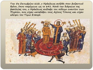 Την 5η Οκτωβρίου 610, ο Hράκλειος ανήλθε στον βυζαντινό
θρόνο, όπου παρέμεινε ως το 641. Κατά την διάρκεια της
βασιλείας του, ο Ηράκλειος ανέλαβε τον πόλεμο εναντίον των
Περσών, που είχαν καταλάβει τους Αγίους Τόπους και είχαν
κλέψει τον Τίμιο Σταυρό.
 