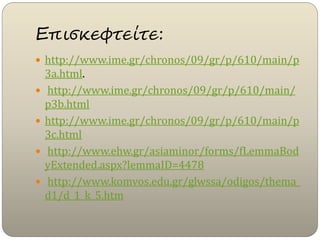 Επισκεφτείτε:
 http://www.ime.gr/chronos/09/gr/p/610/main/p
3a.html.
 http://www.ime.gr/chronos/09/gr/p/610/main/
p3b.html
 http://www.ime.gr/chronos/09/gr/p/610/main/p
3c.html
 http://www.ehw.gr/asiaminor/forms/fLemmaBod
yExtended.aspx?lemmaID=4478
 http://www.komvos.edu.gr/glwssa/odigos/thema_
d1/d_1_k_5.htm
 
