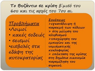 Το Βυζάντιο σε κρίση β΄μισό του
6ου και τις αρχές του 7ου αι.
Προβλήματα
•Λοιμοί
• κακές σοδειές
• σεισμοί
•εισβολές στα
εδάφη της
αυτοκρατορίας
Συνέπειες
εγκατάλειψη ή
παρακμή των πόλεων
 στη μείωση του
πληθυσμού
υποχώρηση του
εμπορίου και της
νομισματικής
κυκλοφορίας
 επέκταση της κρίσης
στη δημόσια οικονομία
παραμέληση του
στρατού.
 