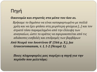 Πηγή
Οικονομία και στρατός στα μέσα του 6ου αι.
Βρήκαμε το δημόσιο να είναι καταφορτωμένο με πολλά
χρέη και να έχει φτάσει στη χειρότερη φτώχεια [...] και τον
στρατό τόσο παραμελημένο από την έλλειψη των
αναγκαίων, ώστε το κράτος να σφυροκοπείται από τις
αδιάκοπες εισβολές και επιδρομές των βαρβάρων
Από Νεαρά του Ιουστίνου Β' (566 μ. Χ.), Jus
Graecoromanum, τ. I, 1-2 (Νεαρά 1).
Ποιες πληροφορίες μας παρέχει η πηγή για την
περίοδο που μελετάμε;
 